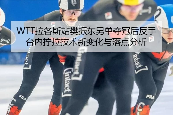 WTT拉各斯站樊振东男单夺冠后反手台内拧拉技术新变化与落点分析